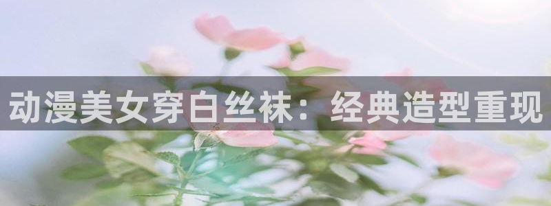 omofun中文官网：动漫美女穿白丝袜：经典造型重现