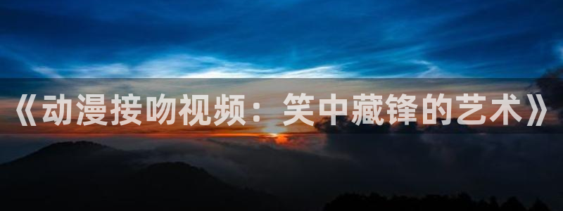 苹果omofun网页版入口：《动漫接吻视频：笑中藏锋的艺术》